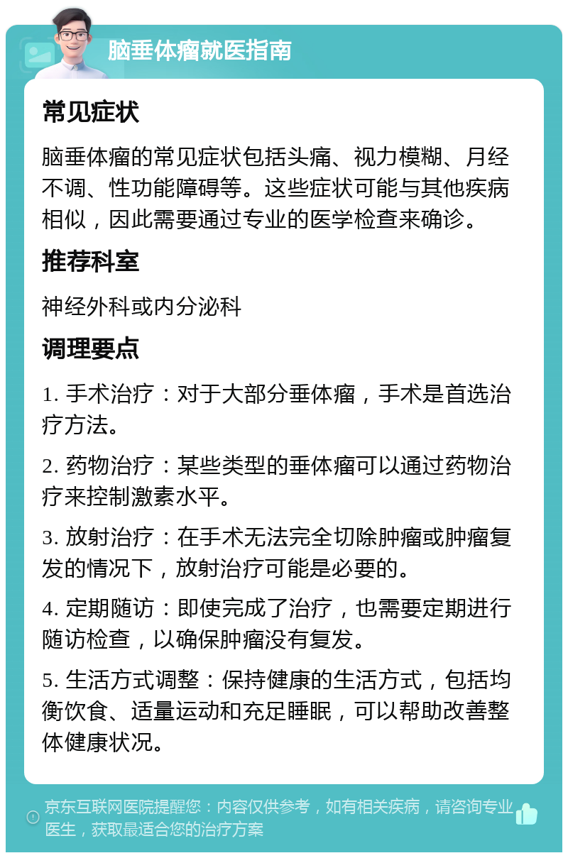 脑垂体瘤就医指南 常见症状 脑垂体瘤的常见症状包括头痛、视力模糊、月经不调、性功能障碍等。这些症状可能与其他疾病相似，因此需要通过专业的医学检查来确诊。 推荐科室 神经外科或内分泌科 调理要点 1. 手术治疗：对于大部分垂体瘤，手术是首选治疗方法。 2. 药物治疗：某些类型的垂体瘤可以通过药物治疗来控制激素水平。 3. 放射治疗：在手术无法完全切除肿瘤或肿瘤复发的情况下，放射治疗可能是必要的。 4. 定期随访：即使完成了治疗，也需要定期进行随访检查，以确保肿瘤没有复发。 5. 生活方式调整：保持健康的生活方式，包括均衡饮食、适量运动和充足睡眠，可以帮助改善整体健康状况。