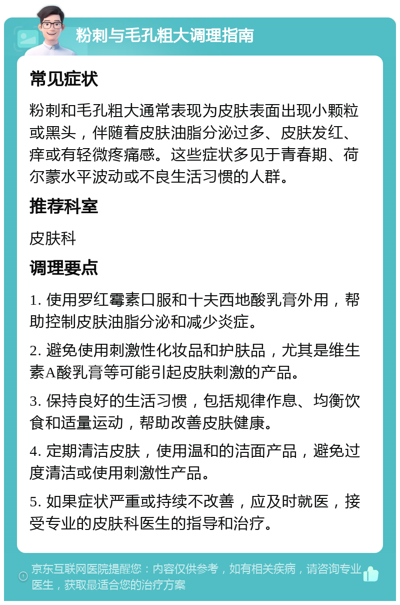 粉刺与毛孔粗大调理指南 常见症状 粉刺和毛孔粗大通常表现为皮肤表面出现小颗粒或黑头，伴随着皮肤油脂分泌过多、皮肤发红、痒或有轻微疼痛感。这些症状多见于青春期、荷尔蒙水平波动或不良生活习惯的人群。 推荐科室 皮肤科 调理要点 1. 使用罗红霉素口服和十夫西地酸乳膏外用，帮助控制皮肤油脂分泌和减少炎症。 2. 避免使用刺激性化妆品和护肤品，尤其是维生素A酸乳膏等可能引起皮肤刺激的产品。 3. 保持良好的生活习惯，包括规律作息、均衡饮食和适量运动，帮助改善皮肤健康。 4. 定期清洁皮肤，使用温和的洁面产品，避免过度清洁或使用刺激性产品。 5. 如果症状严重或持续不改善，应及时就医，接受专业的皮肤科医生的指导和治疗。