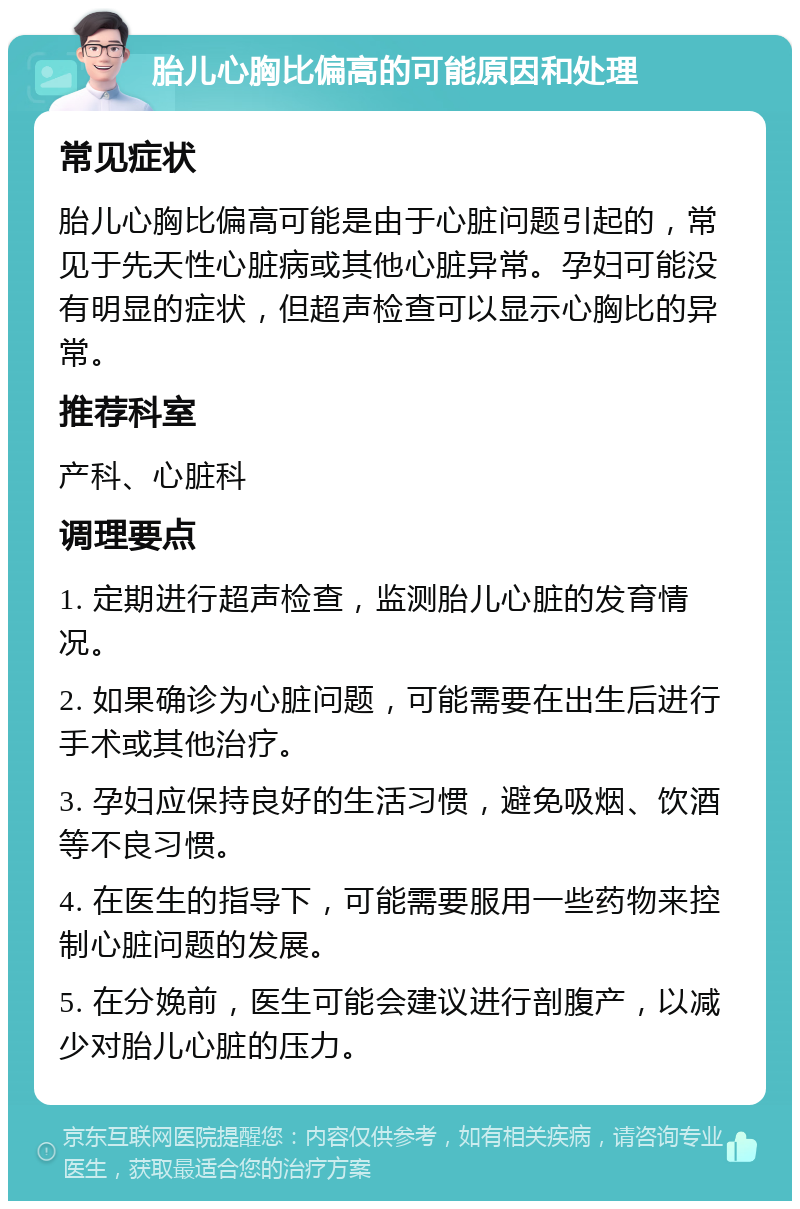 胎儿心胸比偏高的可能原因和处理 常见症状 胎儿心胸比偏高可能是由于心脏问题引起的，常见于先天性心脏病或其他心脏异常。孕妇可能没有明显的症状，但超声检查可以显示心胸比的异常。 推荐科室 产科、心脏科 调理要点 1. 定期进行超声检查，监测胎儿心脏的发育情况。 2. 如果确诊为心脏问题，可能需要在出生后进行手术或其他治疗。 3. 孕妇应保持良好的生活习惯，避免吸烟、饮酒等不良习惯。 4. 在医生的指导下，可能需要服用一些药物来控制心脏问题的发展。 5. 在分娩前，医生可能会建议进行剖腹产，以减少对胎儿心脏的压力。