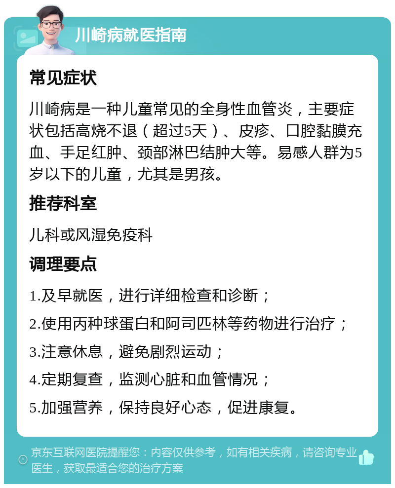 川崎病就医指南 常见症状 川崎病是一种儿童常见的全身性血管炎，主要症状包括高烧不退（超过5天）、皮疹、口腔黏膜充血、手足红肿、颈部淋巴结肿大等。易感人群为5岁以下的儿童，尤其是男孩。 推荐科室 儿科或风湿免疫科 调理要点 1.及早就医，进行详细检查和诊断； 2.使用丙种球蛋白和阿司匹林等药物进行治疗； 3.注意休息，避免剧烈运动； 4.定期复查，监测心脏和血管情况； 5.加强营养，保持良好心态，促进康复。