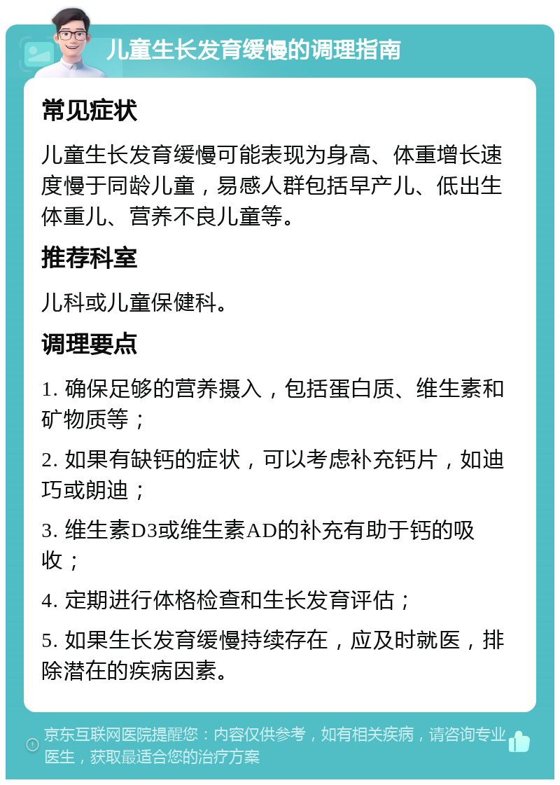 儿童生长发育缓慢的调理指南 常见症状 儿童生长发育缓慢可能表现为身高、体重增长速度慢于同龄儿童，易感人群包括早产儿、低出生体重儿、营养不良儿童等。 推荐科室 儿科或儿童保健科。 调理要点 1. 确保足够的营养摄入，包括蛋白质、维生素和矿物质等； 2. 如果有缺钙的症状，可以考虑补充钙片，如迪巧或朗迪； 3. 维生素D3或维生素AD的补充有助于钙的吸收； 4. 定期进行体格检查和生长发育评估； 5. 如果生长发育缓慢持续存在，应及时就医，排除潜在的疾病因素。