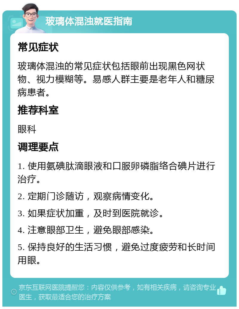 玻璃体混浊就医指南 常见症状 玻璃体混浊的常见症状包括眼前出现黑色网状物、视力模糊等。易感人群主要是老年人和糖尿病患者。 推荐科室 眼科 调理要点 1. 使用氨碘肽滴眼液和口服卵磷脂络合碘片进行治疗。 2. 定期门诊随访，观察病情变化。 3. 如果症状加重，及时到医院就诊。 4. 注意眼部卫生，避免眼部感染。 5. 保持良好的生活习惯，避免过度疲劳和长时间用眼。