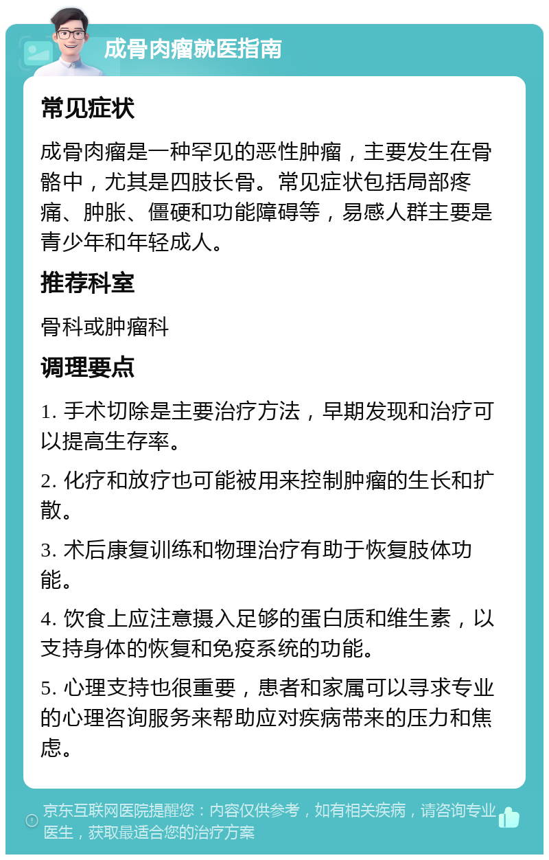 成骨肉瘤就医指南 常见症状 成骨肉瘤是一种罕见的恶性肿瘤，主要发生在骨骼中，尤其是四肢长骨。常见症状包括局部疼痛、肿胀、僵硬和功能障碍等，易感人群主要是青少年和年轻成人。 推荐科室 骨科或肿瘤科 调理要点 1. 手术切除是主要治疗方法，早期发现和治疗可以提高生存率。 2. 化疗和放疗也可能被用来控制肿瘤的生长和扩散。 3. 术后康复训练和物理治疗有助于恢复肢体功能。 4. 饮食上应注意摄入足够的蛋白质和维生素，以支持身体的恢复和免疫系统的功能。 5. 心理支持也很重要，患者和家属可以寻求专业的心理咨询服务来帮助应对疾病带来的压力和焦虑。