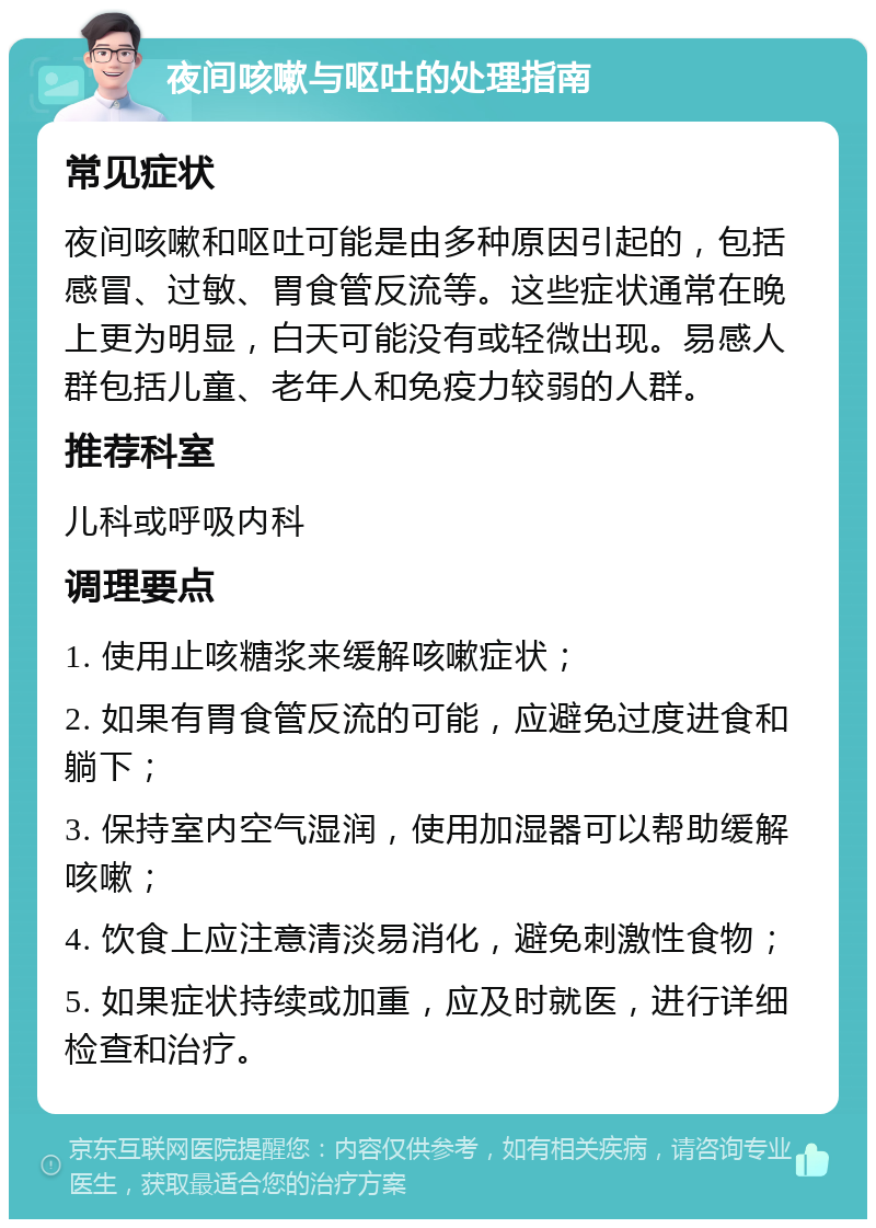 夜间咳嗽与呕吐的处理指南 常见症状 夜间咳嗽和呕吐可能是由多种原因引起的，包括感冒、过敏、胃食管反流等。这些症状通常在晚上更为明显，白天可能没有或轻微出现。易感人群包括儿童、老年人和免疫力较弱的人群。 推荐科室 儿科或呼吸内科 调理要点 1. 使用止咳糖浆来缓解咳嗽症状； 2. 如果有胃食管反流的可能，应避免过度进食和躺下； 3. 保持室内空气湿润，使用加湿器可以帮助缓解咳嗽； 4. 饮食上应注意清淡易消化，避免刺激性食物； 5. 如果症状持续或加重，应及时就医，进行详细检查和治疗。