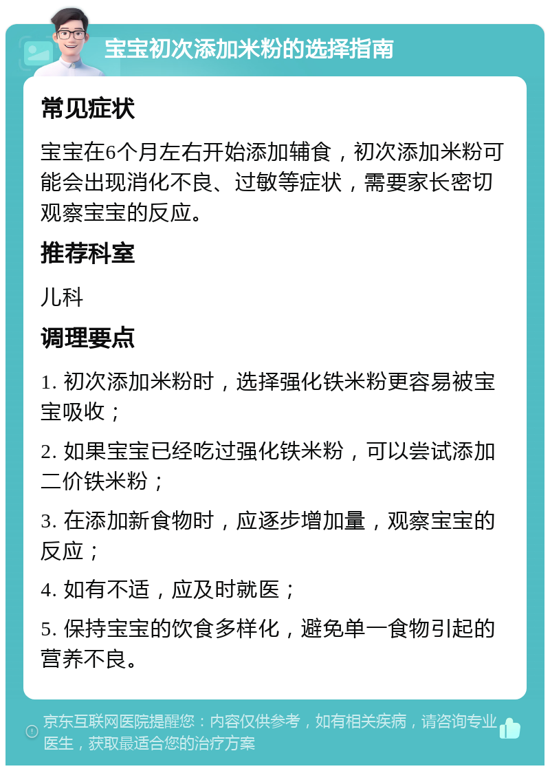 宝宝初次添加米粉的选择指南 常见症状 宝宝在6个月左右开始添加辅食，初次添加米粉可能会出现消化不良、过敏等症状，需要家长密切观察宝宝的反应。 推荐科室 儿科 调理要点 1. 初次添加米粉时，选择强化铁米粉更容易被宝宝吸收； 2. 如果宝宝已经吃过强化铁米粉，可以尝试添加二价铁米粉； 3. 在添加新食物时，应逐步增加量，观察宝宝的反应； 4. 如有不适，应及时就医； 5. 保持宝宝的饮食多样化，避免单一食物引起的营养不良。