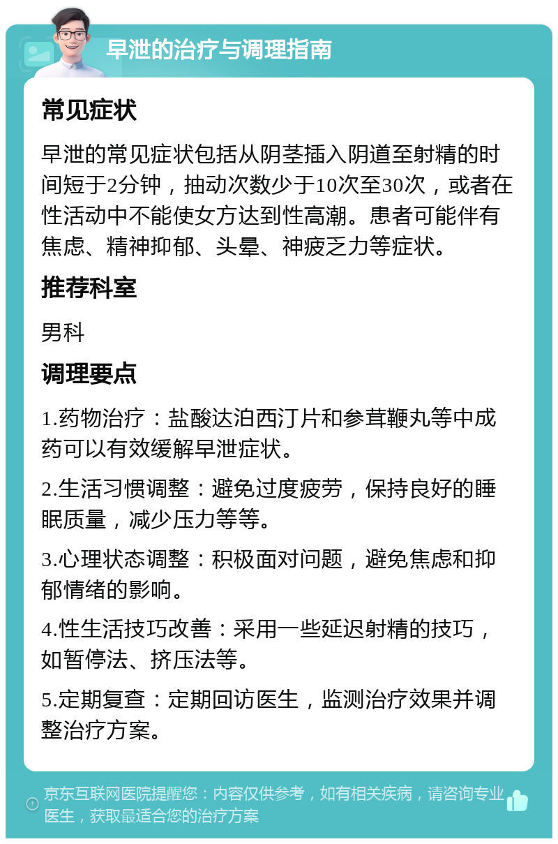 早泄的治疗与调理指南 常见症状 早泄的常见症状包括从阴茎插入阴道至射精的时间短于2分钟，抽动次数少于10次至30次，或者在性活动中不能使女方达到性高潮。患者可能伴有焦虑、精神抑郁、头晕、神疲乏力等症状。 推荐科室 男科 调理要点 1.药物治疗：盐酸达泊西汀片和参茸鞭丸等中成药可以有效缓解早泄症状。 2.生活习惯调整：避免过度疲劳，保持良好的睡眠质量，减少压力等等。 3.心理状态调整：积极面对问题，避免焦虑和抑郁情绪的影响。 4.性生活技巧改善：采用一些延迟射精的技巧，如暂停法、挤压法等。 5.定期复查：定期回访医生，监测治疗效果并调整治疗方案。