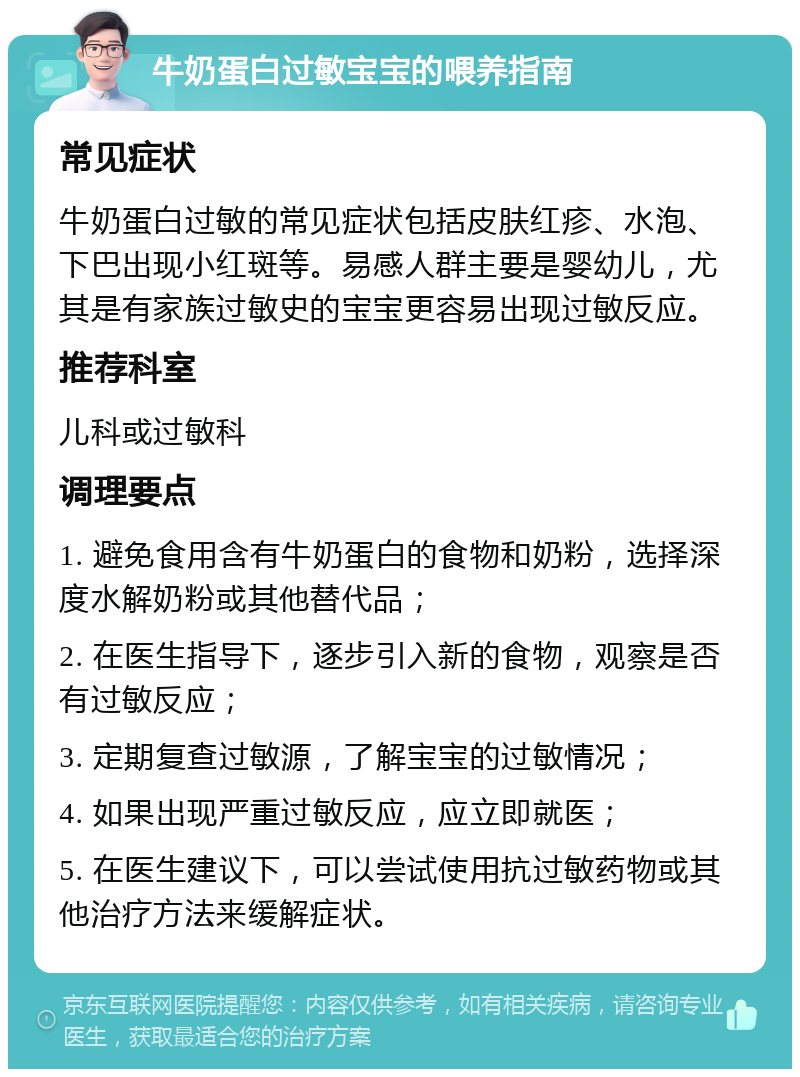 牛奶蛋白过敏宝宝的喂养指南 常见症状 牛奶蛋白过敏的常见症状包括皮肤红疹、水泡、下巴出现小红斑等。易感人群主要是婴幼儿，尤其是有家族过敏史的宝宝更容易出现过敏反应。 推荐科室 儿科或过敏科 调理要点 1. 避免食用含有牛奶蛋白的食物和奶粉，选择深度水解奶粉或其他替代品； 2. 在医生指导下，逐步引入新的食物，观察是否有过敏反应； 3. 定期复查过敏源，了解宝宝的过敏情况； 4. 如果出现严重过敏反应，应立即就医； 5. 在医生建议下，可以尝试使用抗过敏药物或其他治疗方法来缓解症状。