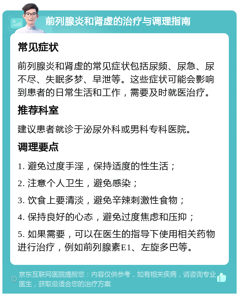 前列腺炎和肾虚的治疗与调理指南 常见症状 前列腺炎和肾虚的常见症状包括尿频、尿急、尿不尽、失眠多梦、早泄等。这些症状可能会影响到患者的日常生活和工作，需要及时就医治疗。 推荐科室 建议患者就诊于泌尿外科或男科专科医院。 调理要点 1. 避免过度手淫，保持适度的性生活； 2. 注意个人卫生，避免感染； 3. 饮食上要清淡，避免辛辣刺激性食物； 4. 保持良好的心态，避免过度焦虑和压抑； 5. 如果需要，可以在医生的指导下使用相关药物进行治疗，例如前列腺素E1、左旋多巴等。