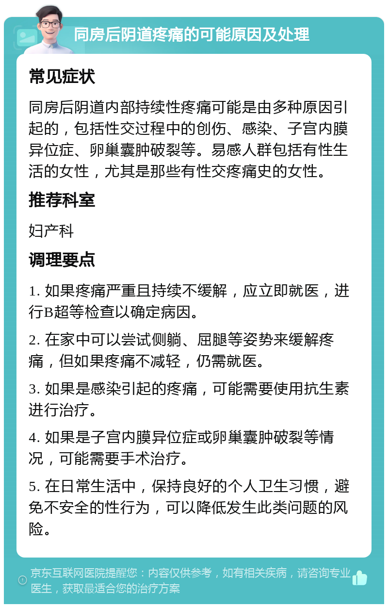 同房后阴道疼痛的可能原因及处理 常见症状 同房后阴道内部持续性疼痛可能是由多种原因引起的，包括性交过程中的创伤、感染、子宫内膜异位症、卵巢囊肿破裂等。易感人群包括有性生活的女性，尤其是那些有性交疼痛史的女性。 推荐科室 妇产科 调理要点 1. 如果疼痛严重且持续不缓解，应立即就医，进行B超等检查以确定病因。 2. 在家中可以尝试侧躺、屈腿等姿势来缓解疼痛，但如果疼痛不减轻，仍需就医。 3. 如果是感染引起的疼痛，可能需要使用抗生素进行治疗。 4. 如果是子宫内膜异位症或卵巢囊肿破裂等情况，可能需要手术治疗。 5. 在日常生活中，保持良好的个人卫生习惯，避免不安全的性行为，可以降低发生此类问题的风险。