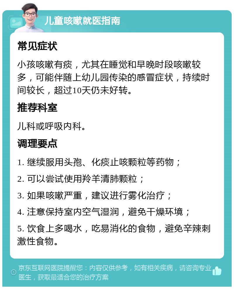 儿童咳嗽就医指南 常见症状 小孩咳嗽有痰，尤其在睡觉和早晚时段咳嗽较多，可能伴随上幼儿园传染的感冒症状，持续时间较长，超过10天仍未好转。 推荐科室 儿科或呼吸内科。 调理要点 1. 继续服用头孢、化痰止咳颗粒等药物； 2. 可以尝试使用羚羊清肺颗粒； 3. 如果咳嗽严重，建议进行雾化治疗； 4. 注意保持室内空气湿润，避免干燥环境； 5. 饮食上多喝水，吃易消化的食物，避免辛辣刺激性食物。