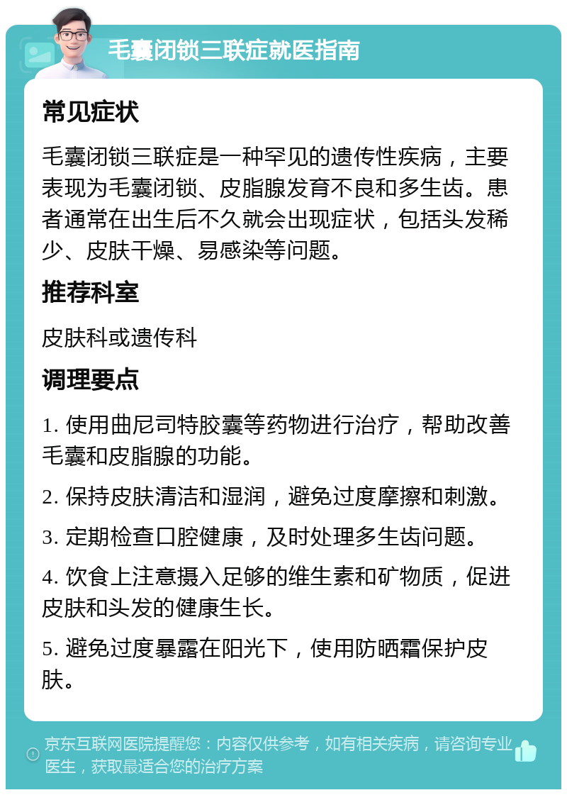 毛囊闭锁三联症就医指南 常见症状 毛囊闭锁三联症是一种罕见的遗传性疾病，主要表现为毛囊闭锁、皮脂腺发育不良和多生齿。患者通常在出生后不久就会出现症状，包括头发稀少、皮肤干燥、易感染等问题。 推荐科室 皮肤科或遗传科 调理要点 1. 使用曲尼司特胶囊等药物进行治疗，帮助改善毛囊和皮脂腺的功能。 2. 保持皮肤清洁和湿润，避免过度摩擦和刺激。 3. 定期检查口腔健康，及时处理多生齿问题。 4. 饮食上注意摄入足够的维生素和矿物质，促进皮肤和头发的健康生长。 5. 避免过度暴露在阳光下，使用防晒霜保护皮肤。