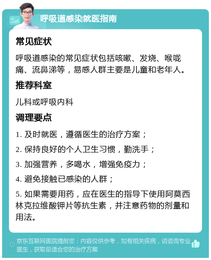 呼吸道感染就医指南 常见症状 呼吸道感染的常见症状包括咳嗽、发烧、喉咙痛、流鼻涕等，易感人群主要是儿童和老年人。 推荐科室 儿科或呼吸内科 调理要点 1. 及时就医，遵循医生的治疗方案； 2. 保持良好的个人卫生习惯，勤洗手； 3. 加强营养，多喝水，增强免疫力； 4. 避免接触已感染的人群； 5. 如果需要用药，应在医生的指导下使用阿莫西林克拉维酸钾片等抗生素，并注意药物的剂量和用法。