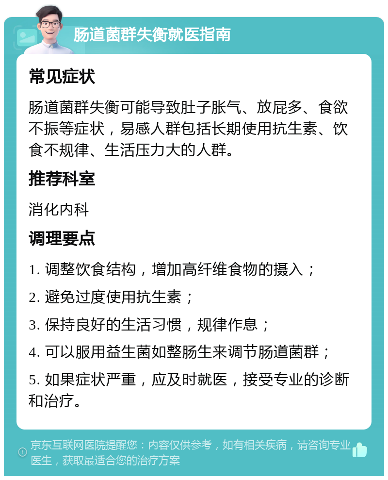 肠道菌群失衡就医指南 常见症状 肠道菌群失衡可能导致肚子胀气、放屁多、食欲不振等症状，易感人群包括长期使用抗生素、饮食不规律、生活压力大的人群。 推荐科室 消化内科 调理要点 1. 调整饮食结构，增加高纤维食物的摄入； 2. 避免过度使用抗生素； 3. 保持良好的生活习惯，规律作息； 4. 可以服用益生菌如整肠生来调节肠道菌群； 5. 如果症状严重，应及时就医，接受专业的诊断和治疗。