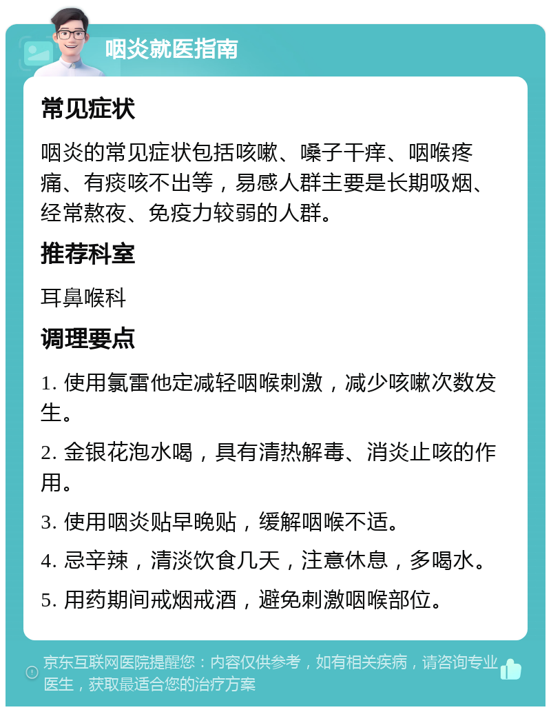 咽炎就医指南 常见症状 咽炎的常见症状包括咳嗽、嗓子干痒、咽喉疼痛、有痰咳不出等，易感人群主要是长期吸烟、经常熬夜、免疫力较弱的人群。 推荐科室 耳鼻喉科 调理要点 1. 使用氯雷他定减轻咽喉刺激，减少咳嗽次数发生。 2. 金银花泡水喝，具有清热解毒、消炎止咳的作用。 3. 使用咽炎贴早晚贴，缓解咽喉不适。 4. 忌辛辣，清淡饮食几天，注意休息，多喝水。 5. 用药期间戒烟戒酒，避免刺激咽喉部位。