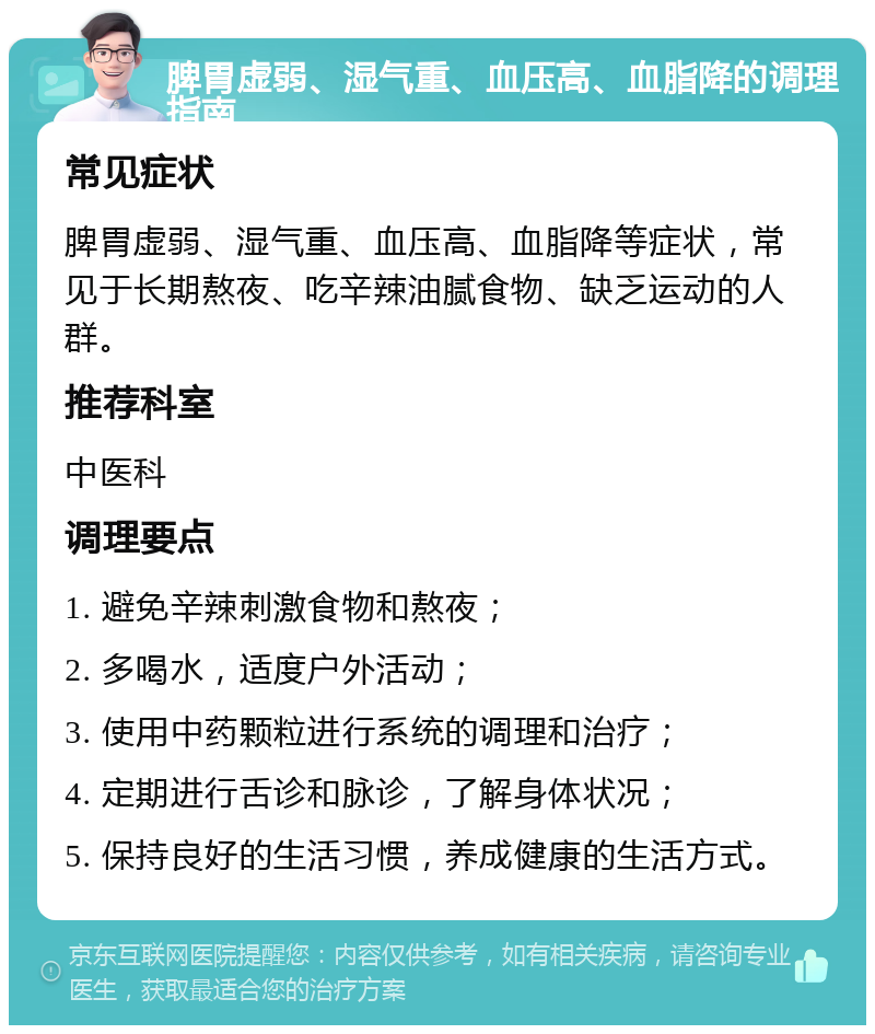 脾胃虚弱、湿气重、血压高、血脂降的调理指南 常见症状 脾胃虚弱、湿气重、血压高、血脂降等症状，常见于长期熬夜、吃辛辣油腻食物、缺乏运动的人群。 推荐科室 中医科 调理要点 1. 避免辛辣刺激食物和熬夜； 2. 多喝水，适度户外活动； 3. 使用中药颗粒进行系统的调理和治疗； 4. 定期进行舌诊和脉诊，了解身体状况； 5. 保持良好的生活习惯，养成健康的生活方式。