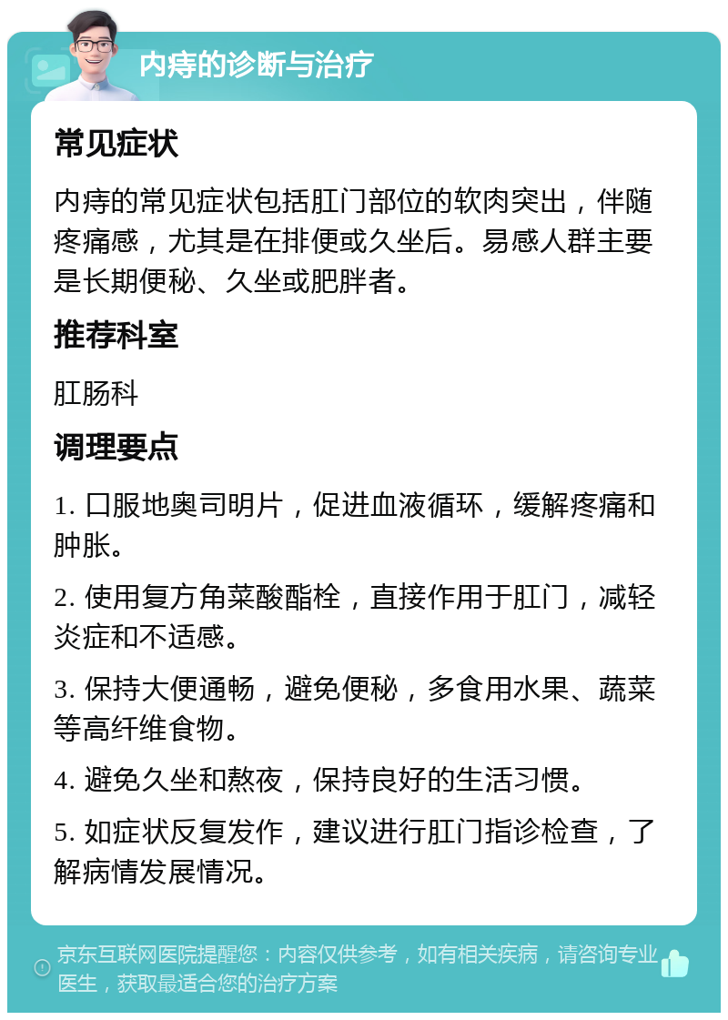 内痔的诊断与治疗 常见症状 内痔的常见症状包括肛门部位的软肉突出，伴随疼痛感，尤其是在排便或久坐后。易感人群主要是长期便秘、久坐或肥胖者。 推荐科室 肛肠科 调理要点 1. 口服地奥司明片，促进血液循环，缓解疼痛和肿胀。 2. 使用复方角菜酸酯栓，直接作用于肛门，减轻炎症和不适感。 3. 保持大便通畅，避免便秘，多食用水果、蔬菜等高纤维食物。 4. 避免久坐和熬夜，保持良好的生活习惯。 5. 如症状反复发作，建议进行肛门指诊检查，了解病情发展情况。