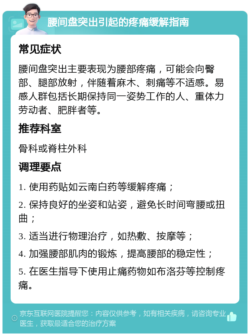 腰间盘突出引起的疼痛缓解指南 常见症状 腰间盘突出主要表现为腰部疼痛，可能会向臀部、腿部放射，伴随着麻木、刺痛等不适感。易感人群包括长期保持同一姿势工作的人、重体力劳动者、肥胖者等。 推荐科室 骨科或脊柱外科 调理要点 1. 使用药贴如云南白药等缓解疼痛； 2. 保持良好的坐姿和站姿，避免长时间弯腰或扭曲； 3. 适当进行物理治疗，如热敷、按摩等； 4. 加强腰部肌肉的锻炼，提高腰部的稳定性； 5. 在医生指导下使用止痛药物如布洛芬等控制疼痛。