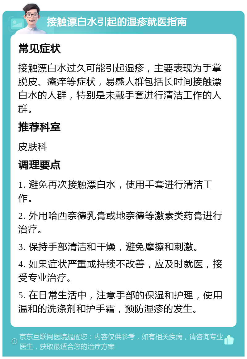 接触漂白水引起的湿疹就医指南 常见症状 接触漂白水过久可能引起湿疹，主要表现为手掌脱皮、瘙痒等症状，易感人群包括长时间接触漂白水的人群，特别是未戴手套进行清洁工作的人群。 推荐科室 皮肤科 调理要点 1. 避免再次接触漂白水，使用手套进行清洁工作。 2. 外用哈西奈德乳膏或地奈德等激素类药膏进行治疗。 3. 保持手部清洁和干燥，避免摩擦和刺激。 4. 如果症状严重或持续不改善，应及时就医，接受专业治疗。 5. 在日常生活中，注意手部的保湿和护理，使用温和的洗涤剂和护手霜，预防湿疹的发生。