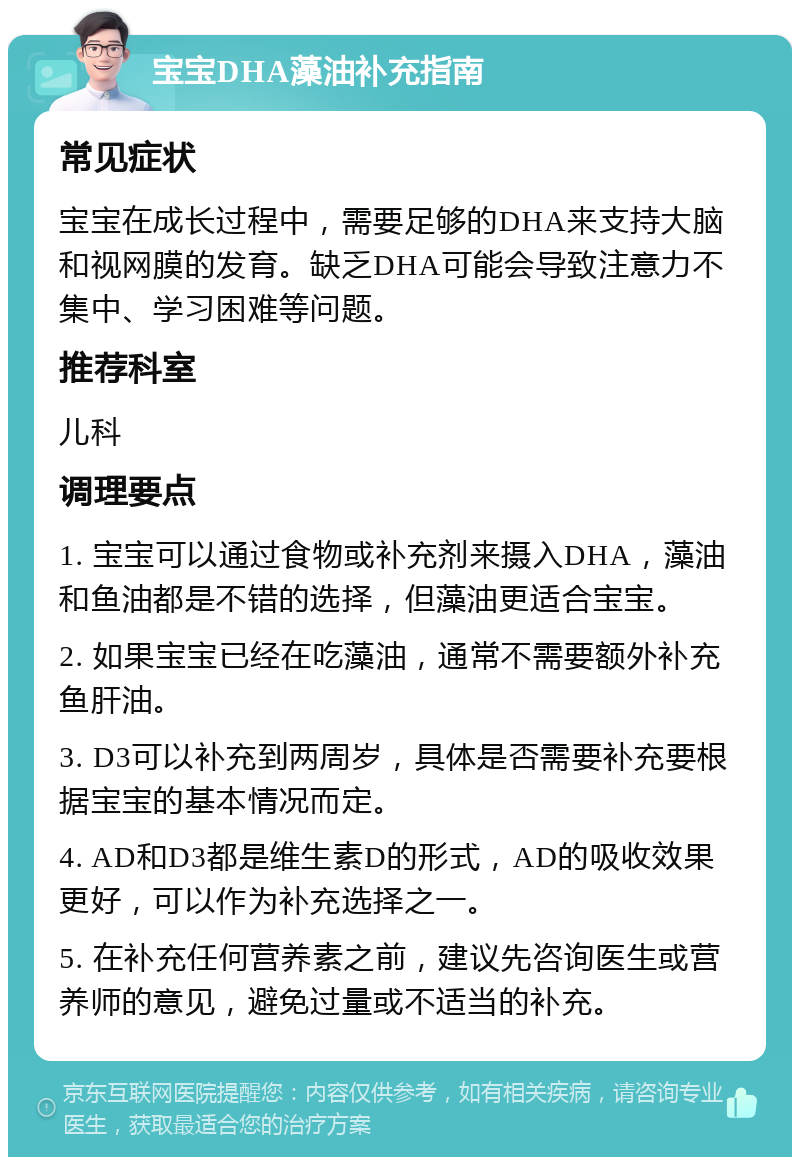 宝宝DHA藻油补充指南 常见症状 宝宝在成长过程中，需要足够的DHA来支持大脑和视网膜的发育。缺乏DHA可能会导致注意力不集中、学习困难等问题。 推荐科室 儿科 调理要点 1. 宝宝可以通过食物或补充剂来摄入DHA，藻油和鱼油都是不错的选择，但藻油更适合宝宝。 2. 如果宝宝已经在吃藻油，通常不需要额外补充鱼肝油。 3. D3可以补充到两周岁，具体是否需要补充要根据宝宝的基本情况而定。 4. AD和D3都是维生素D的形式，AD的吸收效果更好，可以作为补充选择之一。 5. 在补充任何营养素之前，建议先咨询医生或营养师的意见，避免过量或不适当的补充。