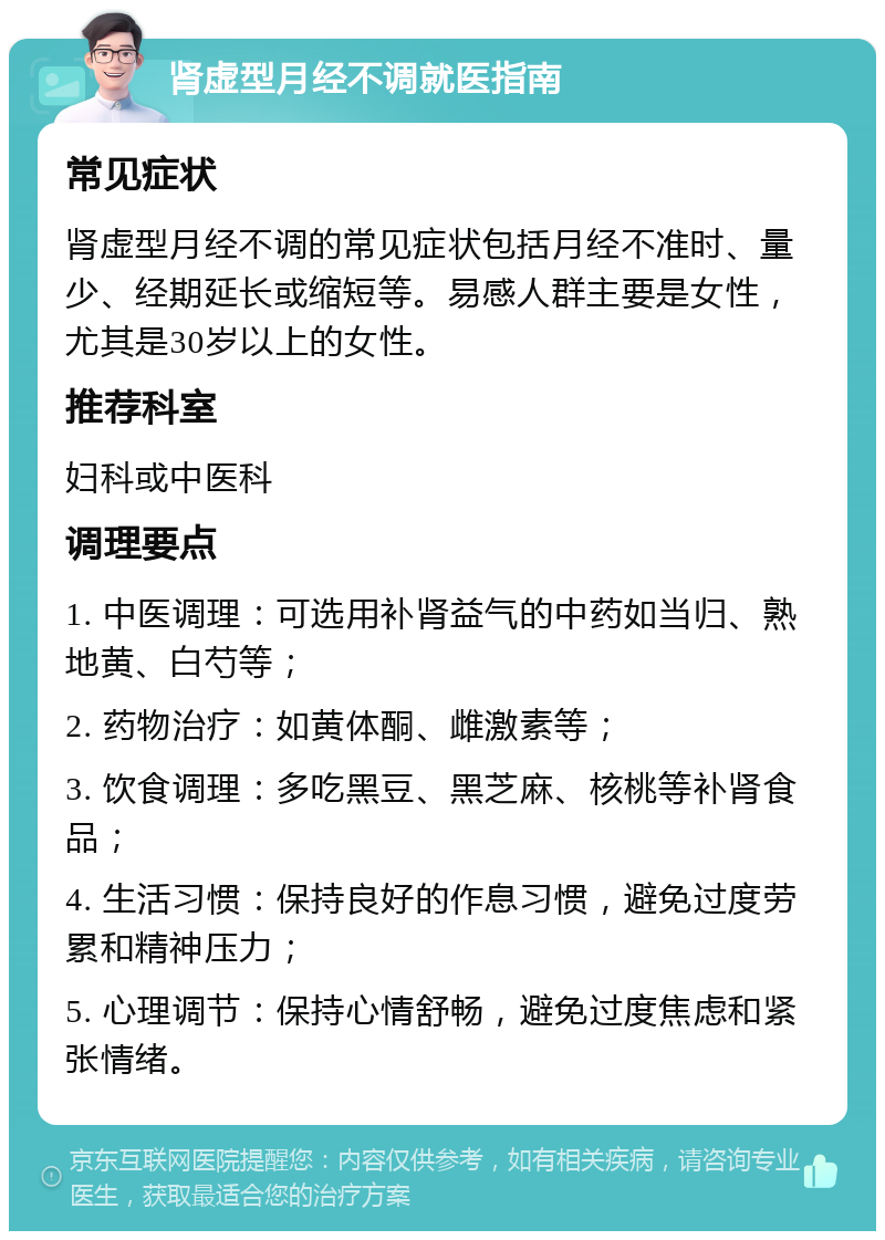 肾虚型月经不调就医指南 常见症状 肾虚型月经不调的常见症状包括月经不准时、量少、经期延长或缩短等。易感人群主要是女性，尤其是30岁以上的女性。 推荐科室 妇科或中医科 调理要点 1. 中医调理：可选用补肾益气的中药如当归、熟地黄、白芍等； 2. 药物治疗：如黄体酮、雌激素等； 3. 饮食调理：多吃黑豆、黑芝麻、核桃等补肾食品； 4. 生活习惯：保持良好的作息习惯，避免过度劳累和精神压力； 5. 心理调节：保持心情舒畅，避免过度焦虑和紧张情绪。