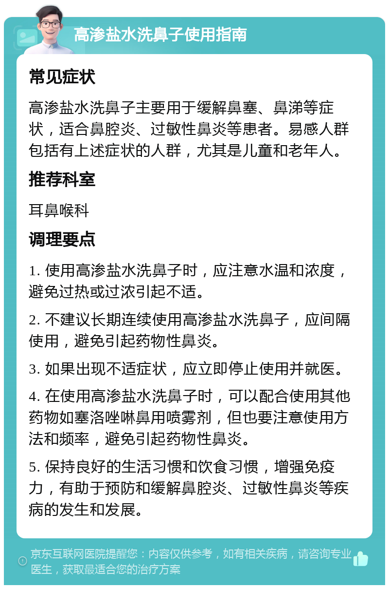 高渗盐水洗鼻子使用指南 常见症状 高渗盐水洗鼻子主要用于缓解鼻塞、鼻涕等症状，适合鼻腔炎、过敏性鼻炎等患者。易感人群包括有上述症状的人群，尤其是儿童和老年人。 推荐科室 耳鼻喉科 调理要点 1. 使用高渗盐水洗鼻子时，应注意水温和浓度，避免过热或过浓引起不适。 2. 不建议长期连续使用高渗盐水洗鼻子，应间隔使用，避免引起药物性鼻炎。 3. 如果出现不适症状，应立即停止使用并就医。 4. 在使用高渗盐水洗鼻子时，可以配合使用其他药物如塞洛唑啉鼻用喷雾剂，但也要注意使用方法和频率，避免引起药物性鼻炎。 5. 保持良好的生活习惯和饮食习惯，增强免疫力，有助于预防和缓解鼻腔炎、过敏性鼻炎等疾病的发生和发展。