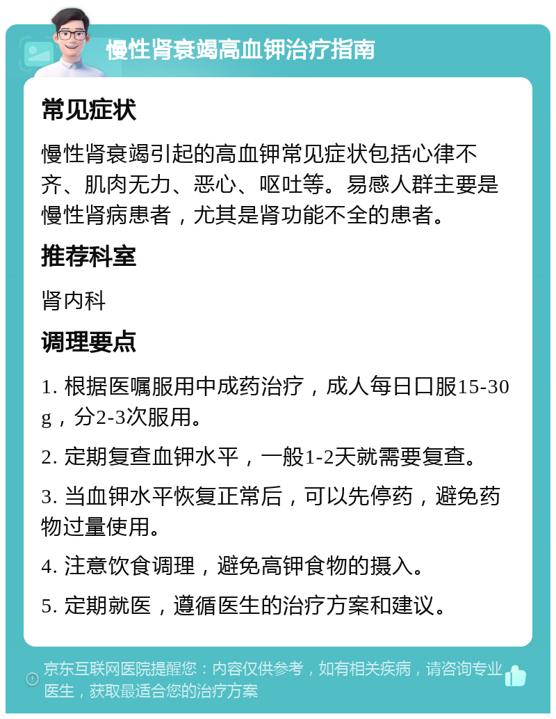 慢性肾衰竭高血钾治疗指南 常见症状 慢性肾衰竭引起的高血钾常见症状包括心律不齐、肌肉无力、恶心、呕吐等。易感人群主要是慢性肾病患者，尤其是肾功能不全的患者。 推荐科室 肾内科 调理要点 1. 根据医嘱服用中成药治疗，成人每日口服15-30g，分2-3次服用。 2. 定期复查血钾水平，一般1-2天就需要复查。 3. 当血钾水平恢复正常后，可以先停药，避免药物过量使用。 4. 注意饮食调理，避免高钾食物的摄入。 5. 定期就医，遵循医生的治疗方案和建议。