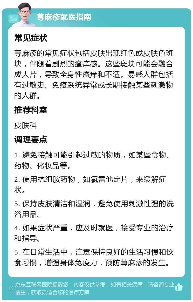 荨麻疹就医指南 常见症状 荨麻疹的常见症状包括皮肤出现红色或皮肤色斑块，伴随着剧烈的瘙痒感。这些斑块可能会融合成大片，导致全身性瘙痒和不适。易感人群包括有过敏史、免疫系统异常或长期接触某些刺激物的人群。 推荐科室 皮肤科 调理要点 1. 避免接触可能引起过敏的物质，如某些食物、药物、化妆品等。 2. 使用抗组胺药物，如氯雷他定片，来缓解症状。 3. 保持皮肤清洁和湿润，避免使用刺激性强的洗浴用品。 4. 如果症状严重，应及时就医，接受专业的治疗和指导。 5. 在日常生活中，注意保持良好的生活习惯和饮食习惯，增强身体免疫力，预防荨麻疹的发生。