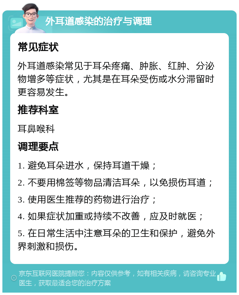 外耳道感染的治疗与调理 常见症状 外耳道感染常见于耳朵疼痛、肿胀、红肿、分泌物增多等症状，尤其是在耳朵受伤或水分滞留时更容易发生。 推荐科室 耳鼻喉科 调理要点 1. 避免耳朵进水，保持耳道干燥； 2. 不要用棉签等物品清洁耳朵，以免损伤耳道； 3. 使用医生推荐的药物进行治疗； 4. 如果症状加重或持续不改善，应及时就医； 5. 在日常生活中注意耳朵的卫生和保护，避免外界刺激和损伤。