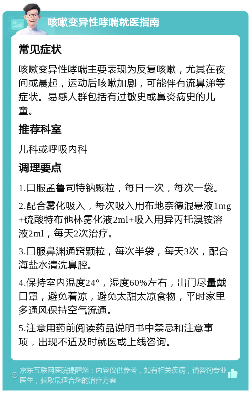 咳嗽变异性哮喘就医指南 常见症状 咳嗽变异性哮喘主要表现为反复咳嗽，尤其在夜间或晨起，运动后咳嗽加剧，可能伴有流鼻涕等症状。易感人群包括有过敏史或鼻炎病史的儿童。 推荐科室 儿科或呼吸内科 调理要点 1.口服孟鲁司特钠颗粒，每日一次，每次一袋。 2.配合雾化吸入，每次吸入用布地奈德混悬液1mg+硫酸特布他林雾化液2ml+吸入用异丙托溴铵溶液2ml，每天2次治疗。 3.口服鼻渊通窍颗粒，每次半袋，每天3次，配合海盐水清洗鼻腔。 4.保持室内温度24°，湿度60%左右，出门尽量戴口罩，避免着凉，避免太甜太凉食物，平时家里多通风保持空气流通。 5.注意用药前阅读药品说明书中禁忌和注意事项，出现不适及时就医或上线咨询。