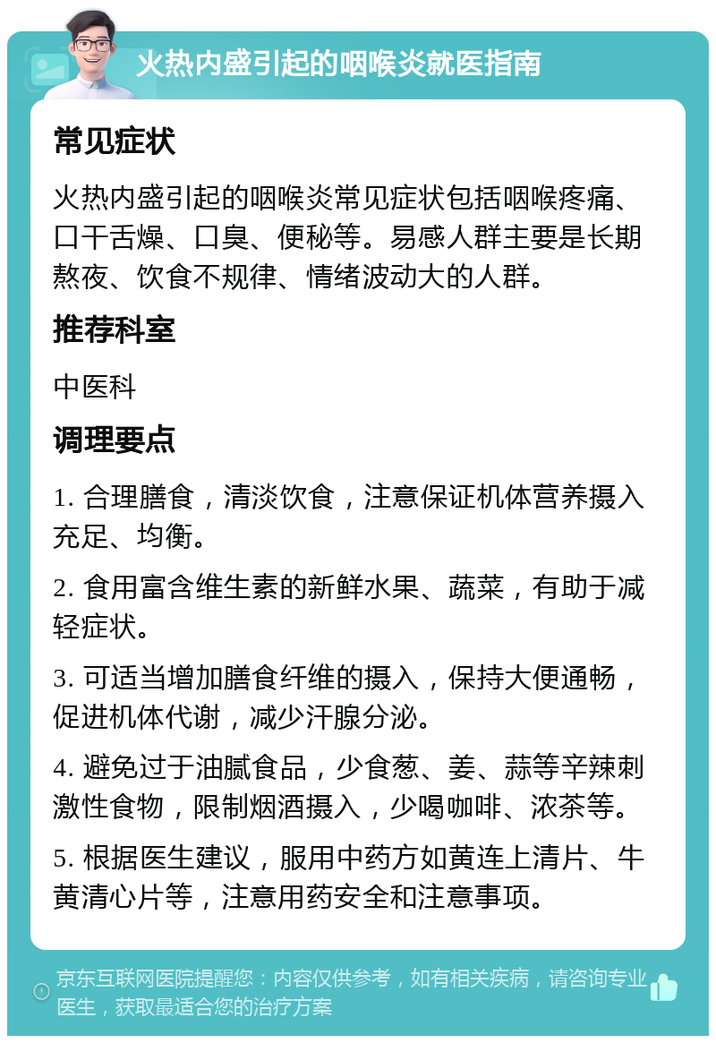 火热内盛引起的咽喉炎就医指南 常见症状 火热内盛引起的咽喉炎常见症状包括咽喉疼痛、口干舌燥、口臭、便秘等。易感人群主要是长期熬夜、饮食不规律、情绪波动大的人群。 推荐科室 中医科 调理要点 1. 合理膳食，清淡饮食，注意保证机体营养摄入充足、均衡。 2. 食用富含维生素的新鲜水果、蔬菜，有助于减轻症状。 3. 可适当增加膳食纤维的摄入，保持大便通畅，促进机体代谢，减少汗腺分泌。 4. 避免过于油腻食品，少食葱、姜、蒜等辛辣刺激性食物，限制烟酒摄入，少喝咖啡、浓茶等。 5. 根据医生建议，服用中药方如黄连上清片、牛黄清心片等，注意用药安全和注意事项。