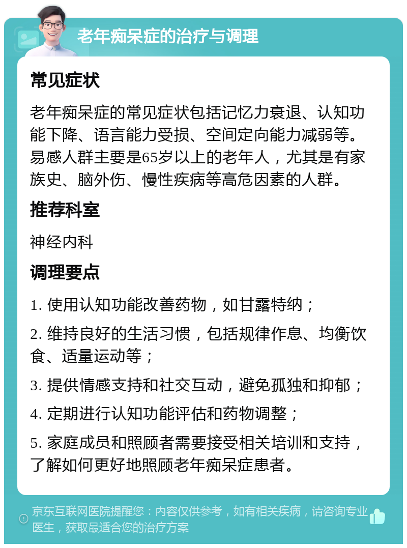 老年痴呆症的治疗与调理 常见症状 老年痴呆症的常见症状包括记忆力衰退、认知功能下降、语言能力受损、空间定向能力减弱等。易感人群主要是65岁以上的老年人，尤其是有家族史、脑外伤、慢性疾病等高危因素的人群。 推荐科室 神经内科 调理要点 1. 使用认知功能改善药物，如甘露特纳； 2. 维持良好的生活习惯，包括规律作息、均衡饮食、适量运动等； 3. 提供情感支持和社交互动，避免孤独和抑郁； 4. 定期进行认知功能评估和药物调整； 5. 家庭成员和照顾者需要接受相关培训和支持，了解如何更好地照顾老年痴呆症患者。