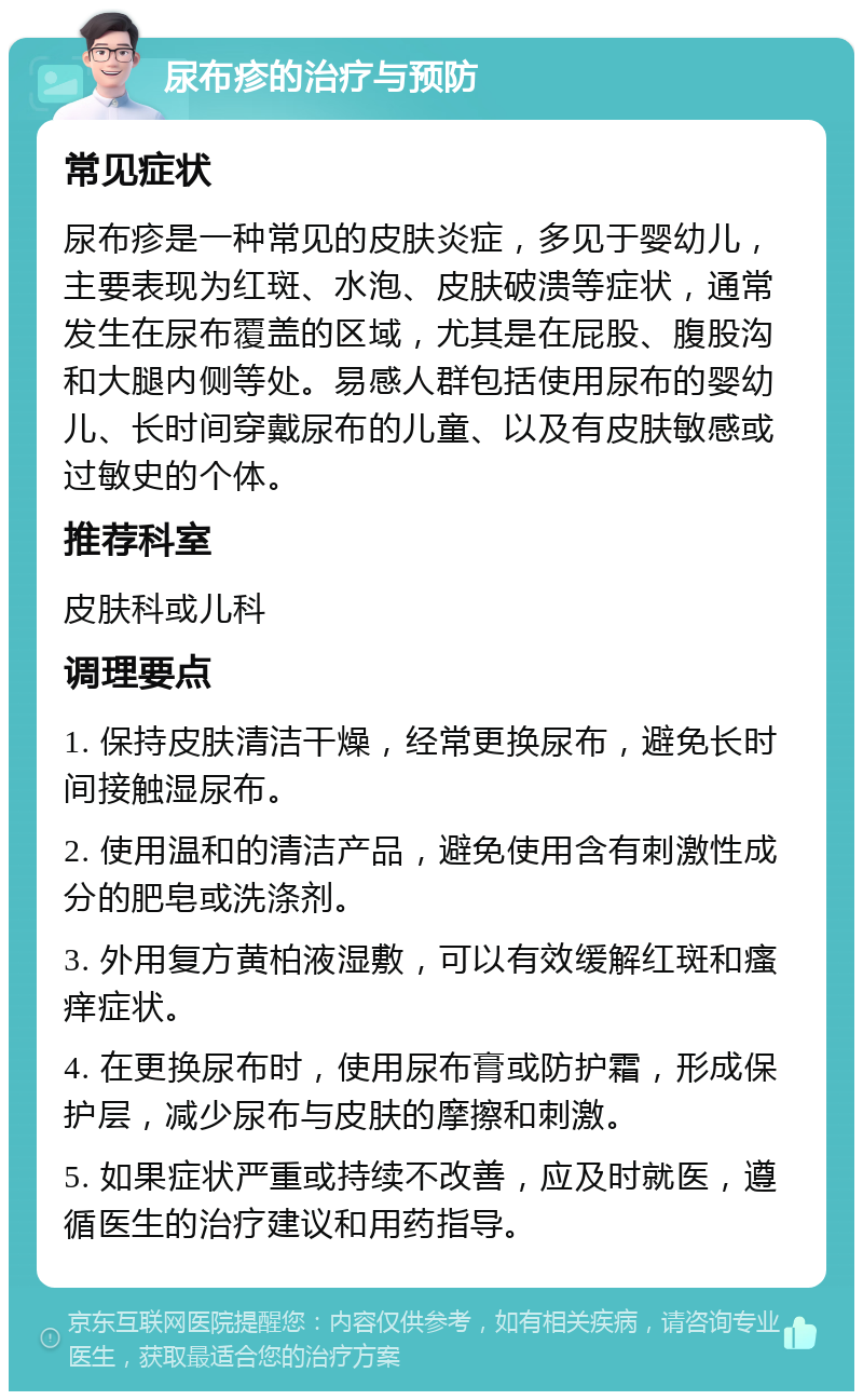 尿布疹的治疗与预防 常见症状 尿布疹是一种常见的皮肤炎症，多见于婴幼儿，主要表现为红斑、水泡、皮肤破溃等症状，通常发生在尿布覆盖的区域，尤其是在屁股、腹股沟和大腿内侧等处。易感人群包括使用尿布的婴幼儿、长时间穿戴尿布的儿童、以及有皮肤敏感或过敏史的个体。 推荐科室 皮肤科或儿科 调理要点 1. 保持皮肤清洁干燥，经常更换尿布，避免长时间接触湿尿布。 2. 使用温和的清洁产品，避免使用含有刺激性成分的肥皂或洗涤剂。 3. 外用复方黄柏液湿敷，可以有效缓解红斑和瘙痒症状。 4. 在更换尿布时，使用尿布膏或防护霜，形成保护层，减少尿布与皮肤的摩擦和刺激。 5. 如果症状严重或持续不改善，应及时就医，遵循医生的治疗建议和用药指导。