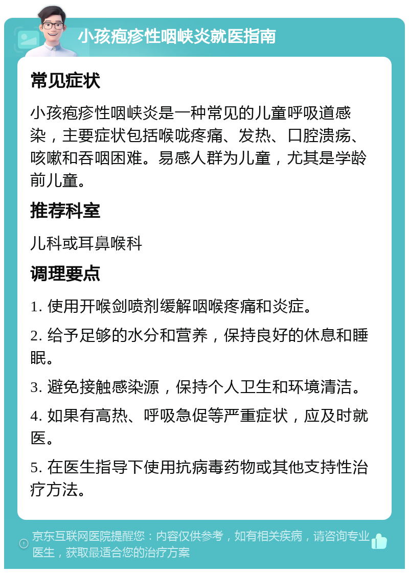 小孩疱疹性咽峡炎就医指南 常见症状 小孩疱疹性咽峡炎是一种常见的儿童呼吸道感染，主要症状包括喉咙疼痛、发热、口腔溃疡、咳嗽和吞咽困难。易感人群为儿童，尤其是学龄前儿童。 推荐科室 儿科或耳鼻喉科 调理要点 1. 使用开喉剑喷剂缓解咽喉疼痛和炎症。 2. 给予足够的水分和营养，保持良好的休息和睡眠。 3. 避免接触感染源，保持个人卫生和环境清洁。 4. 如果有高热、呼吸急促等严重症状，应及时就医。 5. 在医生指导下使用抗病毒药物或其他支持性治疗方法。