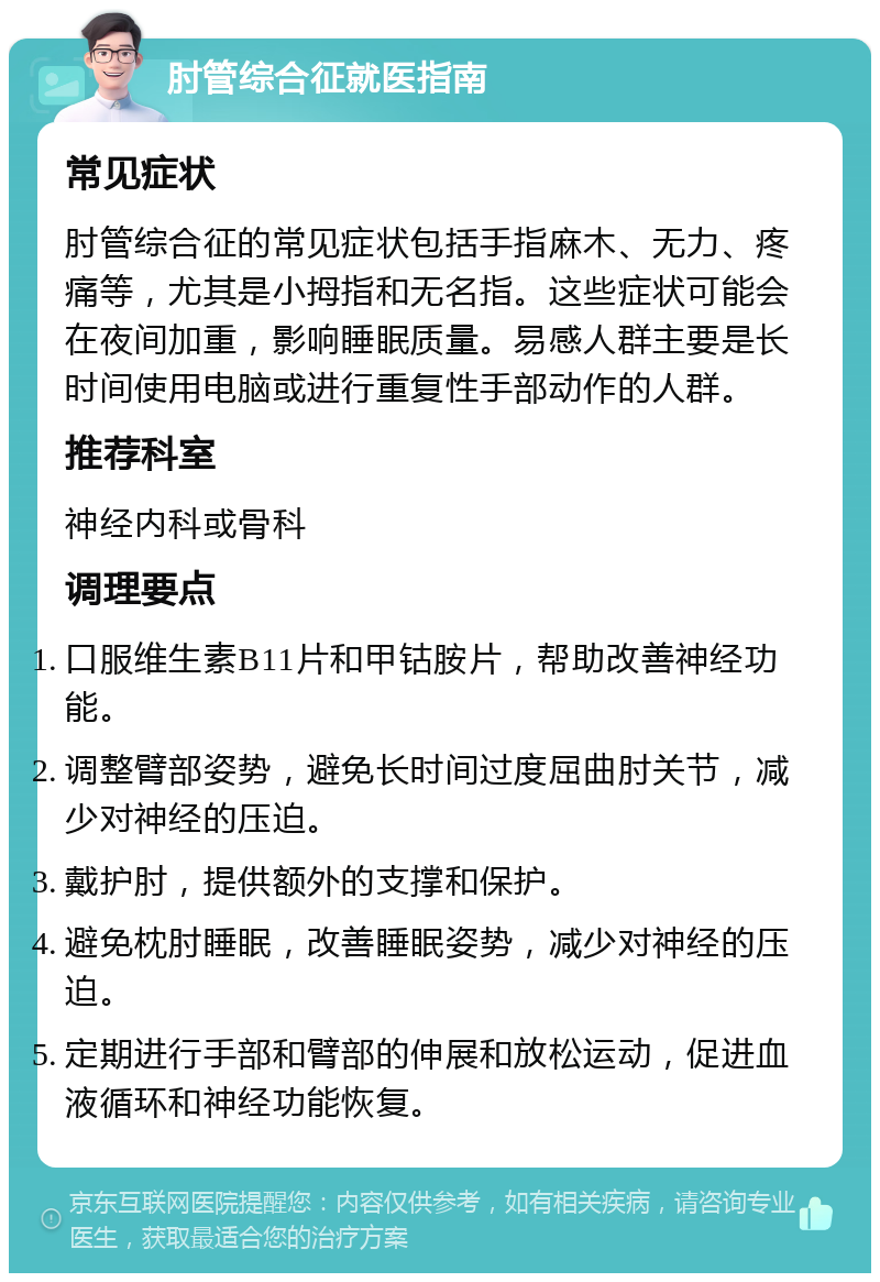 肘管综合征就医指南 常见症状 肘管综合征的常见症状包括手指麻木、无力、疼痛等，尤其是小拇指和无名指。这些症状可能会在夜间加重，影响睡眠质量。易感人群主要是长时间使用电脑或进行重复性手部动作的人群。 推荐科室 神经内科或骨科 调理要点 口服维生素B11片和甲钴胺片，帮助改善神经功能。 调整臂部姿势，避免长时间过度屈曲肘关节，减少对神经的压迫。 戴护肘，提供额外的支撑和保护。 避免枕肘睡眠，改善睡眠姿势，减少对神经的压迫。 定期进行手部和臂部的伸展和放松运动，促进血液循环和神经功能恢复。