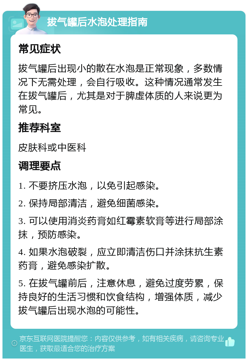 拔气罐后水泡处理指南 常见症状 拔气罐后出现小的散在水泡是正常现象，多数情况下无需处理，会自行吸收。这种情况通常发生在拔气罐后，尤其是对于脾虚体质的人来说更为常见。 推荐科室 皮肤科或中医科 调理要点 1. 不要挤压水泡，以免引起感染。 2. 保持局部清洁，避免细菌感染。 3. 可以使用消炎药膏如红霉素软膏等进行局部涂抹，预防感染。 4. 如果水泡破裂，应立即清洁伤口并涂抹抗生素药膏，避免感染扩散。 5. 在拔气罐前后，注意休息，避免过度劳累，保持良好的生活习惯和饮食结构，增强体质，减少拔气罐后出现水泡的可能性。