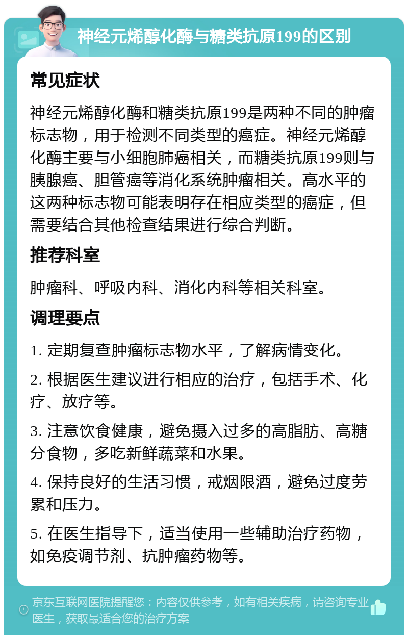 神经元烯醇化酶与糖类抗原199的区别 常见症状 神经元烯醇化酶和糖类抗原199是两种不同的肿瘤标志物，用于检测不同类型的癌症。神经元烯醇化酶主要与小细胞肺癌相关，而糖类抗原199则与胰腺癌、胆管癌等消化系统肿瘤相关。高水平的这两种标志物可能表明存在相应类型的癌症，但需要结合其他检查结果进行综合判断。 推荐科室 肿瘤科、呼吸内科、消化内科等相关科室。 调理要点 1. 定期复查肿瘤标志物水平，了解病情变化。 2. 根据医生建议进行相应的治疗，包括手术、化疗、放疗等。 3. 注意饮食健康，避免摄入过多的高脂肪、高糖分食物，多吃新鲜蔬菜和水果。 4. 保持良好的生活习惯，戒烟限酒，避免过度劳累和压力。 5. 在医生指导下，适当使用一些辅助治疗药物，如免疫调节剂、抗肿瘤药物等。