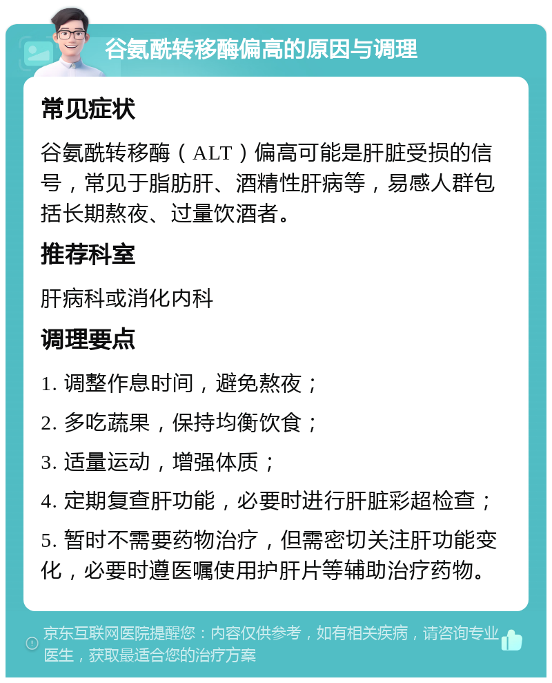 谷氨酰转移酶偏高的原因与调理 常见症状 谷氨酰转移酶（ALT）偏高可能是肝脏受损的信号，常见于脂肪肝、酒精性肝病等，易感人群包括长期熬夜、过量饮酒者。 推荐科室 肝病科或消化内科 调理要点 1. 调整作息时间，避免熬夜； 2. 多吃蔬果，保持均衡饮食； 3. 适量运动，增强体质； 4. 定期复查肝功能，必要时进行肝脏彩超检查； 5. 暂时不需要药物治疗，但需密切关注肝功能变化，必要时遵医嘱使用护肝片等辅助治疗药物。