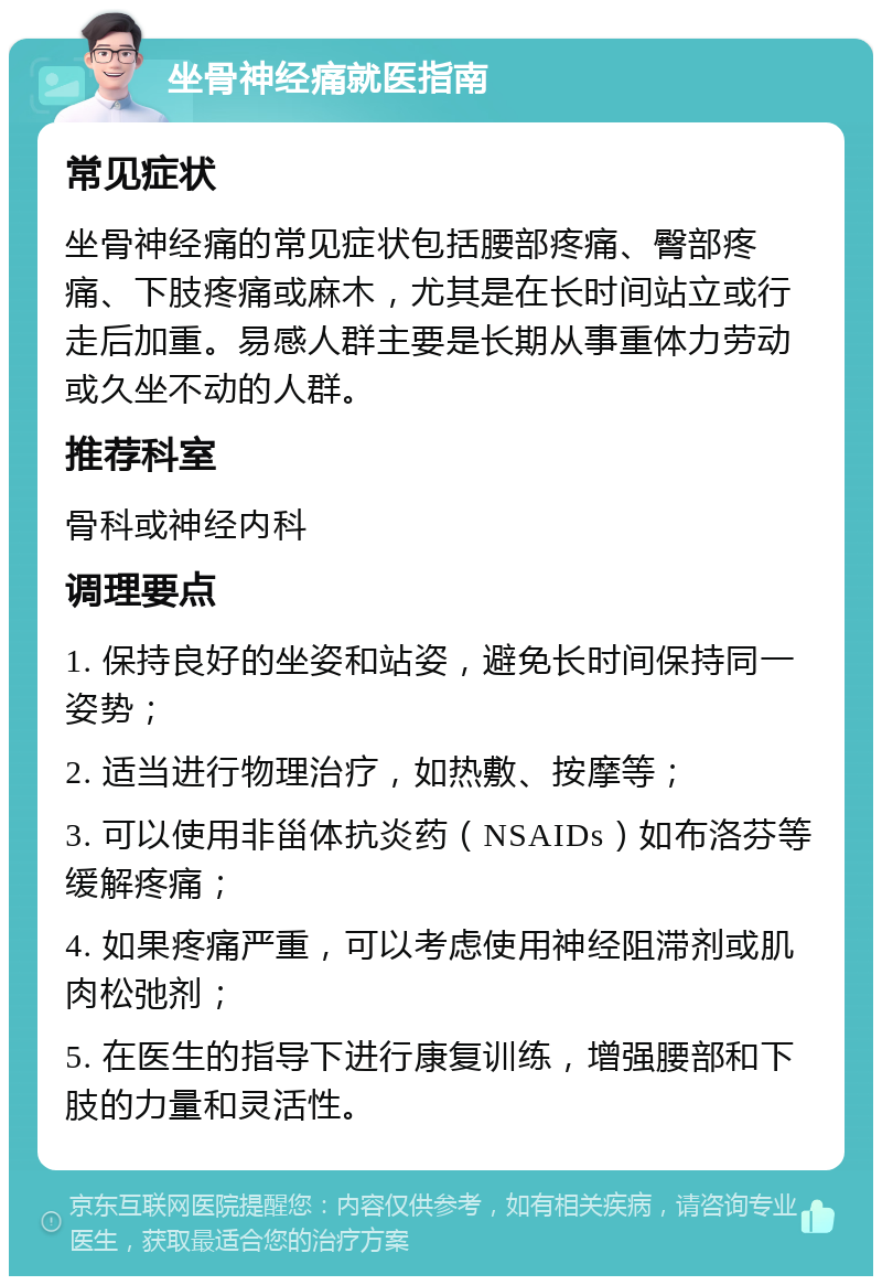 坐骨神经痛就医指南 常见症状 坐骨神经痛的常见症状包括腰部疼痛、臀部疼痛、下肢疼痛或麻木，尤其是在长时间站立或行走后加重。易感人群主要是长期从事重体力劳动或久坐不动的人群。 推荐科室 骨科或神经内科 调理要点 1. 保持良好的坐姿和站姿，避免长时间保持同一姿势； 2. 适当进行物理治疗，如热敷、按摩等； 3. 可以使用非甾体抗炎药（NSAIDs）如布洛芬等缓解疼痛； 4. 如果疼痛严重，可以考虑使用神经阻滞剂或肌肉松弛剂； 5. 在医生的指导下进行康复训练，增强腰部和下肢的力量和灵活性。