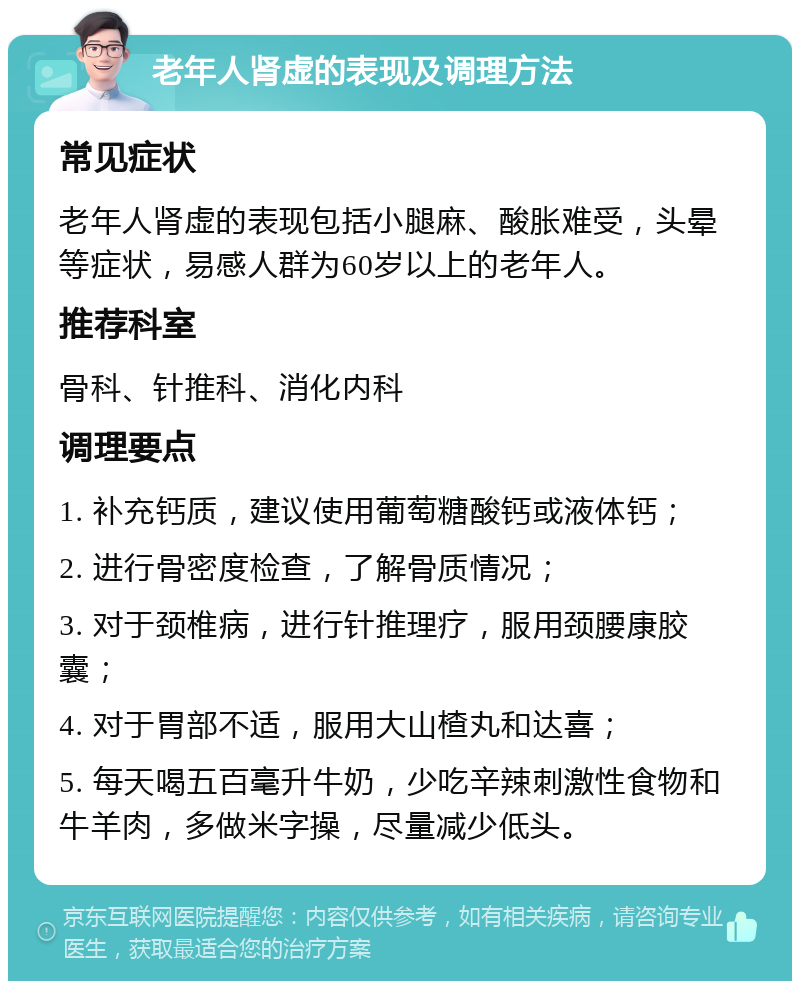 老年人肾虚的表现及调理方法 常见症状 老年人肾虚的表现包括小腿麻、酸胀难受，头晕等症状，易感人群为60岁以上的老年人。 推荐科室 骨科、针推科、消化内科 调理要点 1. 补充钙质，建议使用葡萄糖酸钙或液体钙； 2. 进行骨密度检查，了解骨质情况； 3. 对于颈椎病，进行针推理疗，服用颈腰康胶囊； 4. 对于胃部不适，服用大山楂丸和达喜； 5. 每天喝五百毫升牛奶，少吃辛辣刺激性食物和牛羊肉，多做米字操，尽量减少低头。