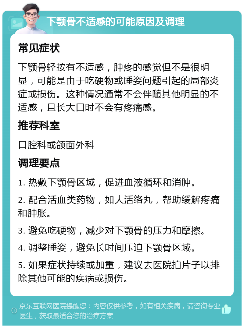 下颚骨不适感的可能原因及调理 常见症状 下颚骨轻按有不适感，肿疼的感觉但不是很明显，可能是由于吃硬物或睡姿问题引起的局部炎症或损伤。这种情况通常不会伴随其他明显的不适感，且长大口时不会有疼痛感。 推荐科室 口腔科或颌面外科 调理要点 1. 热敷下颚骨区域，促进血液循环和消肿。 2. 配合活血类药物，如大活络丸，帮助缓解疼痛和肿胀。 3. 避免吃硬物，减少对下颚骨的压力和摩擦。 4. 调整睡姿，避免长时间压迫下颚骨区域。 5. 如果症状持续或加重，建议去医院拍片子以排除其他可能的疾病或损伤。