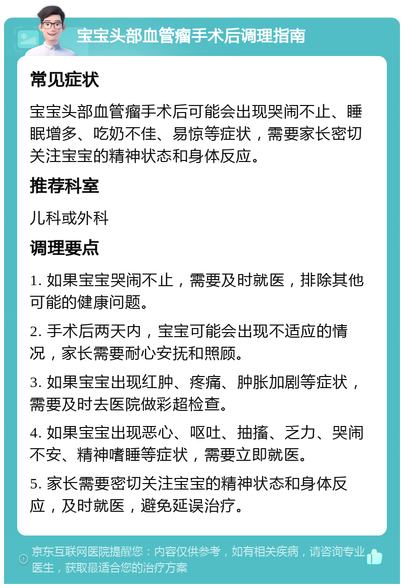 宝宝头部血管瘤手术后调理指南 常见症状 宝宝头部血管瘤手术后可能会出现哭闹不止、睡眠增多、吃奶不佳、易惊等症状，需要家长密切关注宝宝的精神状态和身体反应。 推荐科室 儿科或外科 调理要点 1. 如果宝宝哭闹不止，需要及时就医，排除其他可能的健康问题。 2. 手术后两天内，宝宝可能会出现不适应的情况，家长需要耐心安抚和照顾。 3. 如果宝宝出现红肿、疼痛、肿胀加剧等症状，需要及时去医院做彩超检查。 4. 如果宝宝出现恶心、呕吐、抽搐、乏力、哭闹不安、精神嗜睡等症状，需要立即就医。 5. 家长需要密切关注宝宝的精神状态和身体反应，及时就医，避免延误治疗。