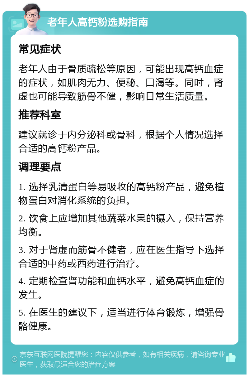 老年人高钙粉选购指南 常见症状 老年人由于骨质疏松等原因，可能出现高钙血症的症状，如肌肉无力、便秘、口渴等。同时，肾虚也可能导致筋骨不健，影响日常生活质量。 推荐科室 建议就诊于内分泌科或骨科，根据个人情况选择合适的高钙粉产品。 调理要点 1. 选择乳清蛋白等易吸收的高钙粉产品，避免植物蛋白对消化系统的负担。 2. 饮食上应增加其他蔬菜水果的摄入，保持营养均衡。 3. 对于肾虚而筋骨不健者，应在医生指导下选择合适的中药或西药进行治疗。 4. 定期检查肾功能和血钙水平，避免高钙血症的发生。 5. 在医生的建议下，适当进行体育锻炼，增强骨骼健康。