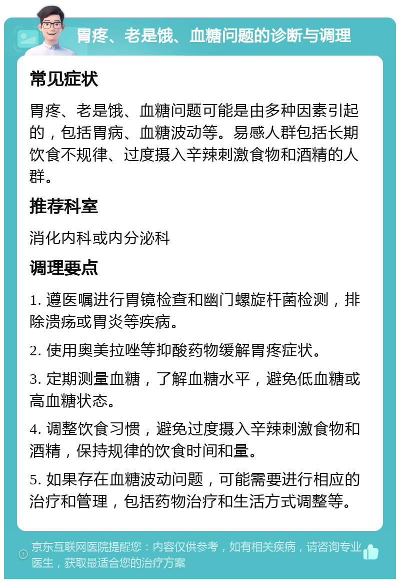 胃疼、老是饿、血糖问题的诊断与调理 常见症状 胃疼、老是饿、血糖问题可能是由多种因素引起的，包括胃病、血糖波动等。易感人群包括长期饮食不规律、过度摄入辛辣刺激食物和酒精的人群。 推荐科室 消化内科或内分泌科 调理要点 1. 遵医嘱进行胃镜检查和幽门螺旋杆菌检测，排除溃疡或胃炎等疾病。 2. 使用奥美拉唑等抑酸药物缓解胃疼症状。 3. 定期测量血糖，了解血糖水平，避免低血糖或高血糖状态。 4. 调整饮食习惯，避免过度摄入辛辣刺激食物和酒精，保持规律的饮食时间和量。 5. 如果存在血糖波动问题，可能需要进行相应的治疗和管理，包括药物治疗和生活方式调整等。