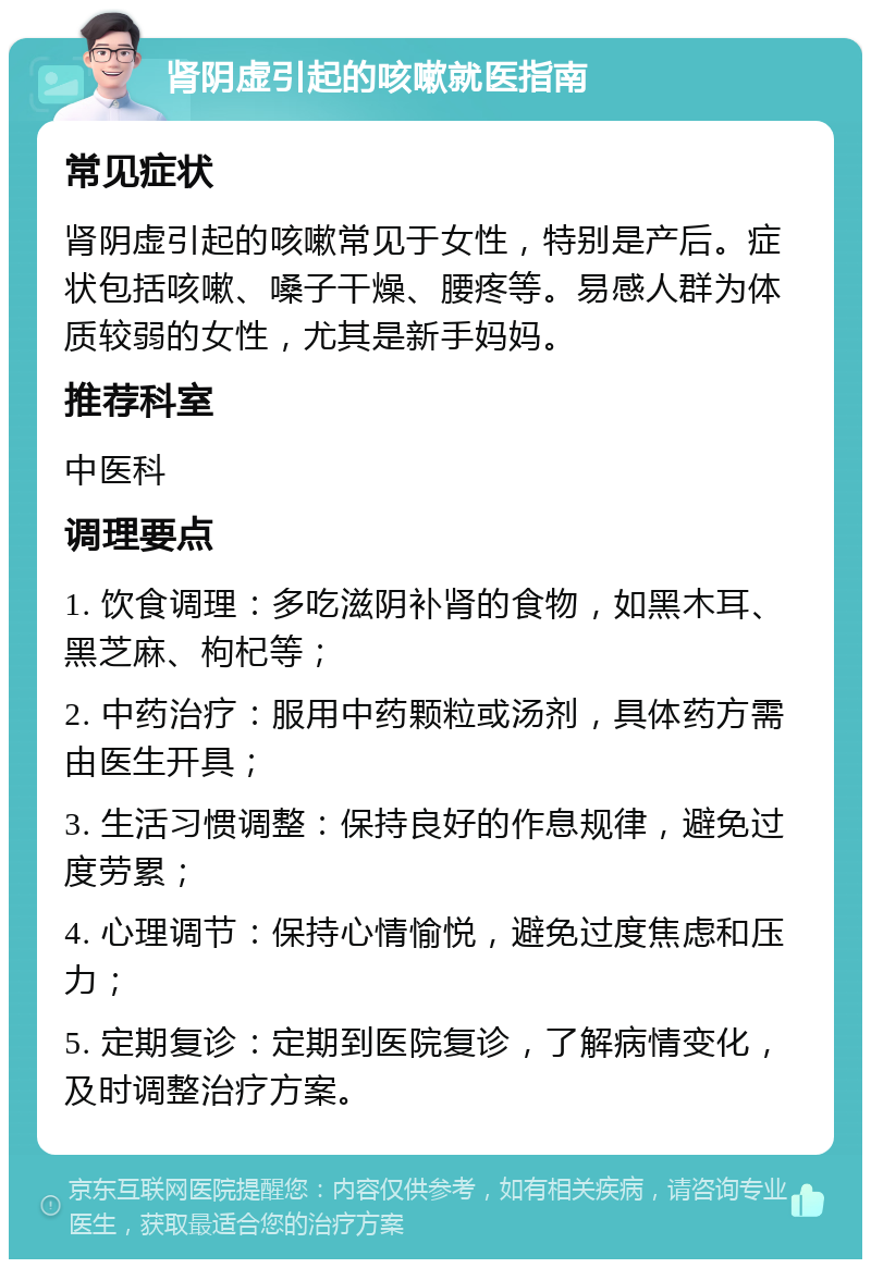 肾阴虚引起的咳嗽就医指南 常见症状 肾阴虚引起的咳嗽常见于女性，特别是产后。症状包括咳嗽、嗓子干燥、腰疼等。易感人群为体质较弱的女性，尤其是新手妈妈。 推荐科室 中医科 调理要点 1. 饮食调理：多吃滋阴补肾的食物，如黑木耳、黑芝麻、枸杞等； 2. 中药治疗：服用中药颗粒或汤剂，具体药方需由医生开具； 3. 生活习惯调整：保持良好的作息规律，避免过度劳累； 4. 心理调节：保持心情愉悦，避免过度焦虑和压力； 5. 定期复诊：定期到医院复诊，了解病情变化，及时调整治疗方案。