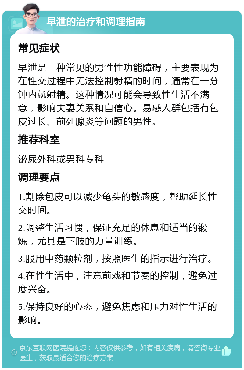 早泄的治疗和调理指南 常见症状 早泄是一种常见的男性性功能障碍，主要表现为在性交过程中无法控制射精的时间，通常在一分钟内就射精。这种情况可能会导致性生活不满意，影响夫妻关系和自信心。易感人群包括有包皮过长、前列腺炎等问题的男性。 推荐科室 泌尿外科或男科专科 调理要点 1.割除包皮可以减少龟头的敏感度，帮助延长性交时间。 2.调整生活习惯，保证充足的休息和适当的锻炼，尤其是下肢的力量训练。 3.服用中药颗粒剂，按照医生的指示进行治疗。 4.在性生活中，注意前戏和节奏的控制，避免过度兴奋。 5.保持良好的心态，避免焦虑和压力对性生活的影响。