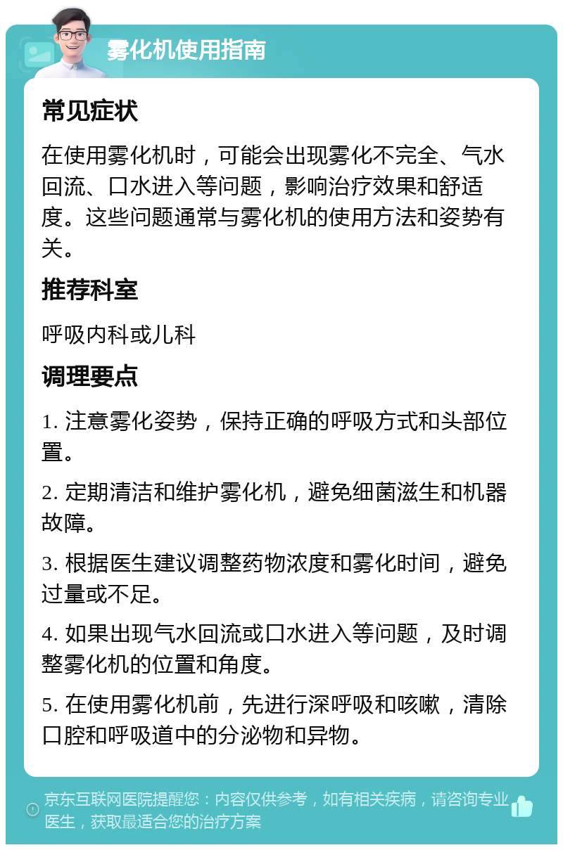 雾化机使用指南 常见症状 在使用雾化机时，可能会出现雾化不完全、气水回流、口水进入等问题，影响治疗效果和舒适度。这些问题通常与雾化机的使用方法和姿势有关。 推荐科室 呼吸内科或儿科 调理要点 1. 注意雾化姿势，保持正确的呼吸方式和头部位置。 2. 定期清洁和维护雾化机，避免细菌滋生和机器故障。 3. 根据医生建议调整药物浓度和雾化时间，避免过量或不足。 4. 如果出现气水回流或口水进入等问题，及时调整雾化机的位置和角度。 5. 在使用雾化机前，先进行深呼吸和咳嗽，清除口腔和呼吸道中的分泌物和异物。