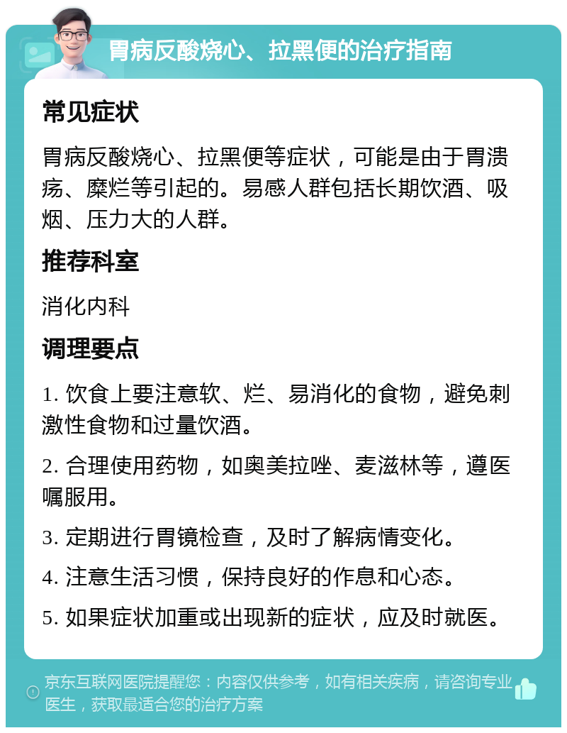 胃病反酸烧心、拉黑便的治疗指南 常见症状 胃病反酸烧心、拉黑便等症状，可能是由于胃溃疡、糜烂等引起的。易感人群包括长期饮酒、吸烟、压力大的人群。 推荐科室 消化内科 调理要点 1. 饮食上要注意软、烂、易消化的食物，避免刺激性食物和过量饮酒。 2. 合理使用药物，如奥美拉唑、麦滋林等，遵医嘱服用。 3. 定期进行胃镜检查，及时了解病情变化。 4. 注意生活习惯，保持良好的作息和心态。 5. 如果症状加重或出现新的症状，应及时就医。