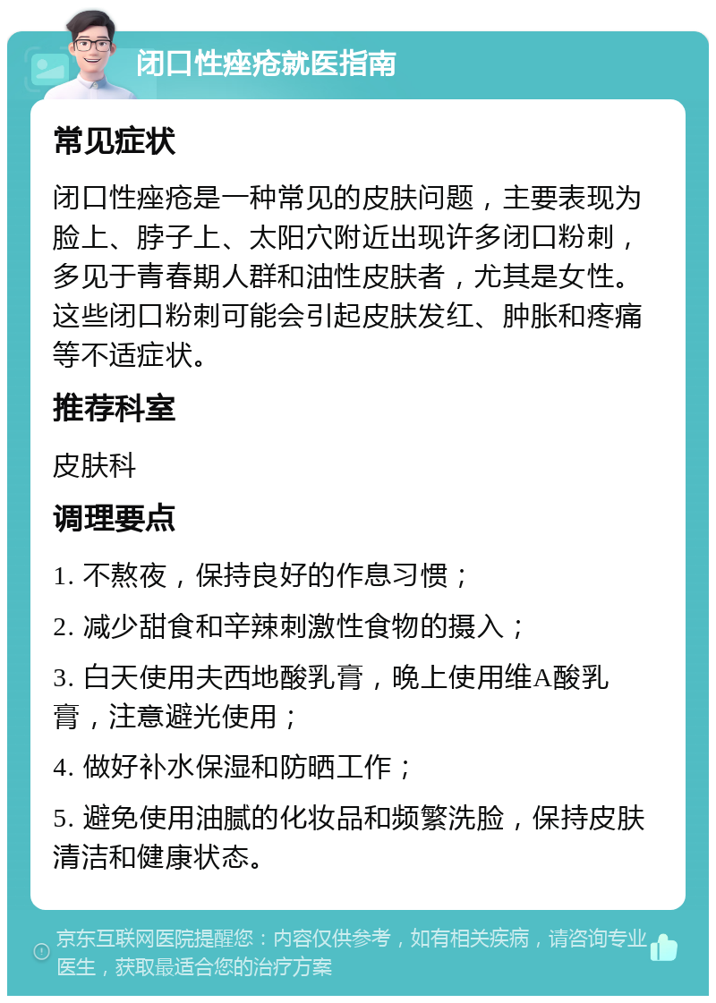 闭口性痤疮就医指南 常见症状 闭口性痤疮是一种常见的皮肤问题，主要表现为脸上、脖子上、太阳穴附近出现许多闭口粉刺，多见于青春期人群和油性皮肤者，尤其是女性。这些闭口粉刺可能会引起皮肤发红、肿胀和疼痛等不适症状。 推荐科室 皮肤科 调理要点 1. 不熬夜，保持良好的作息习惯； 2. 减少甜食和辛辣刺激性食物的摄入； 3. 白天使用夫西地酸乳膏，晚上使用维A酸乳膏，注意避光使用； 4. 做好补水保湿和防晒工作； 5. 避免使用油腻的化妆品和频繁洗脸，保持皮肤清洁和健康状态。