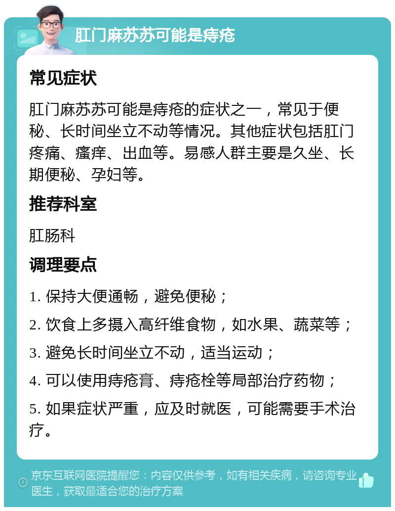 肛门麻苏苏可能是痔疮 常见症状 肛门麻苏苏可能是痔疮的症状之一，常见于便秘、长时间坐立不动等情况。其他症状包括肛门疼痛、瘙痒、出血等。易感人群主要是久坐、长期便秘、孕妇等。 推荐科室 肛肠科 调理要点 1. 保持大便通畅，避免便秘； 2. 饮食上多摄入高纤维食物，如水果、蔬菜等； 3. 避免长时间坐立不动，适当运动； 4. 可以使用痔疮膏、痔疮栓等局部治疗药物； 5. 如果症状严重，应及时就医，可能需要手术治疗。