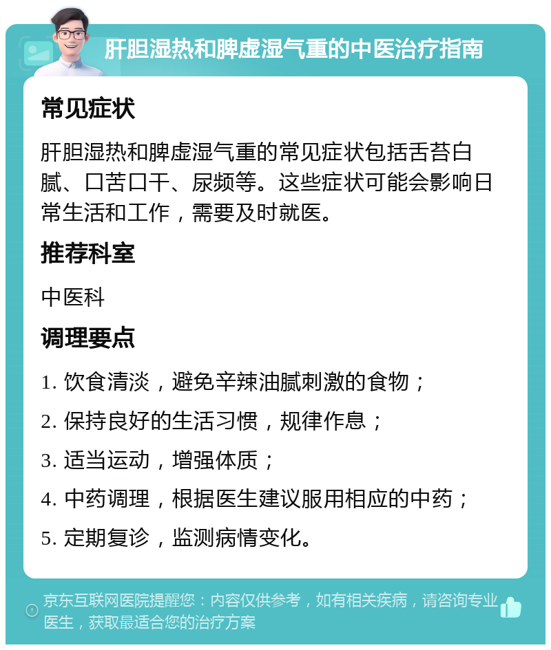 肝胆湿热和脾虚湿气重的中医治疗指南 常见症状 肝胆湿热和脾虚湿气重的常见症状包括舌苔白腻、口苦口干、尿频等。这些症状可能会影响日常生活和工作，需要及时就医。 推荐科室 中医科 调理要点 1. 饮食清淡，避免辛辣油腻刺激的食物； 2. 保持良好的生活习惯，规律作息； 3. 适当运动，增强体质； 4. 中药调理，根据医生建议服用相应的中药； 5. 定期复诊，监测病情变化。